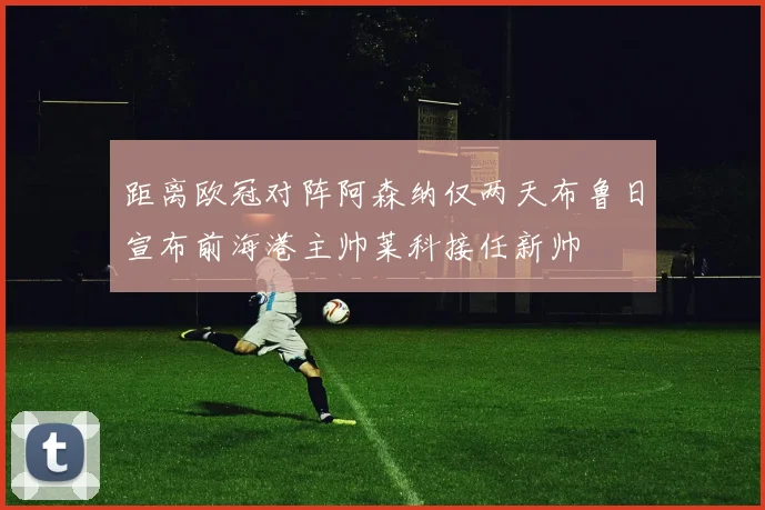 距离欧冠对阵阿森纳仅两天布鲁日宣布前海港主帅莱科接任新帅