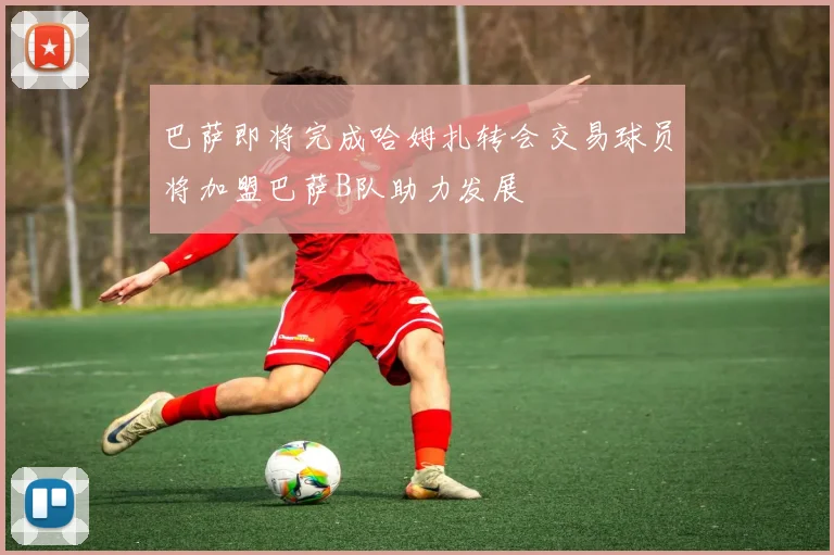 巴萨即将完成哈姆扎转会交易球员将加盟巴萨B队助力发展