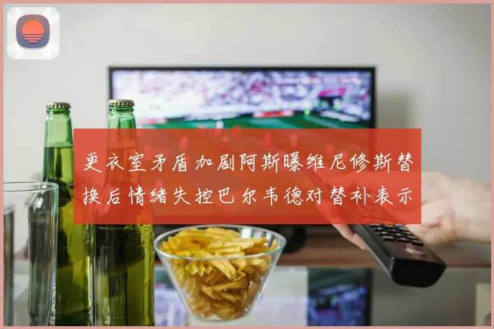 更衣室矛盾加剧阿斯曝维尼修斯替换后情绪失控巴尔韦德对替补表示不满
