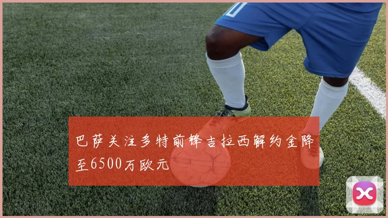 巴萨关注多特前锋吉拉西解约金降至6500万欧元
