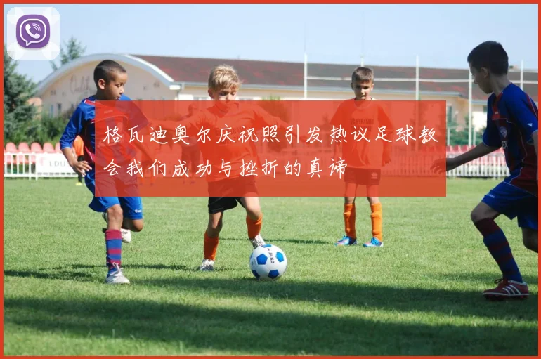 格瓦迪奥尔庆祝照引发热议足球教会我们成功与挫折的真谛