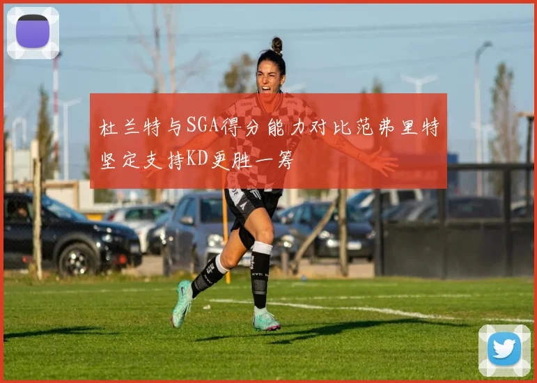 杜兰特与SGA得分能力对比范弗里特坚定支持KD更胜一筹