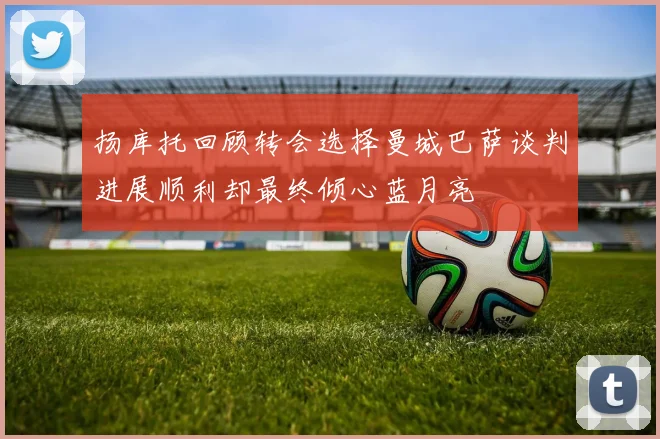 扬库托回顾转会选择曼城巴萨谈判进展顺利却最终倾心蓝月亮