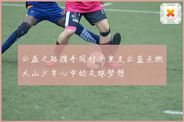 公益之路携手同行千里支云蓝点燃大山少年心中的足球梦想