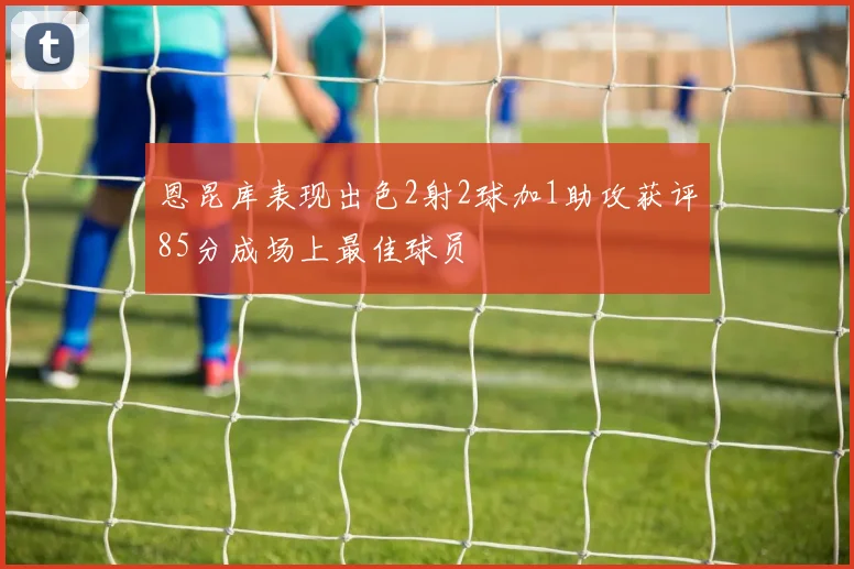 恩昆库表现出色2射2球加1助攻获评85分成场上最佳球员