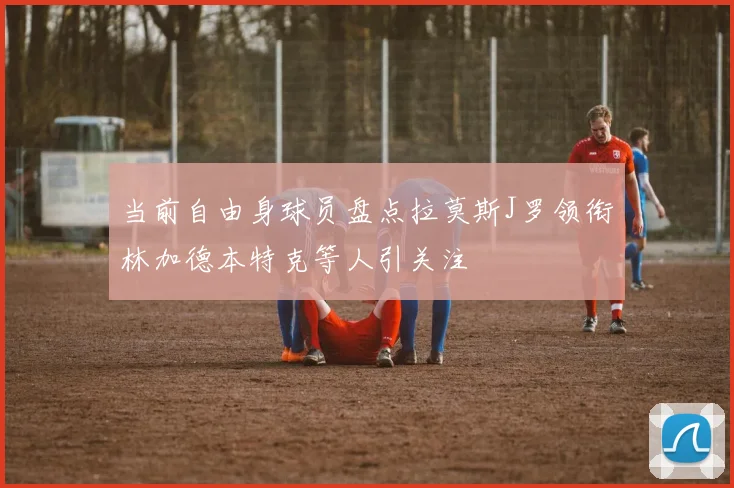 当前自由身球员盘点拉莫斯J罗领衔林加德本特克等人引关注