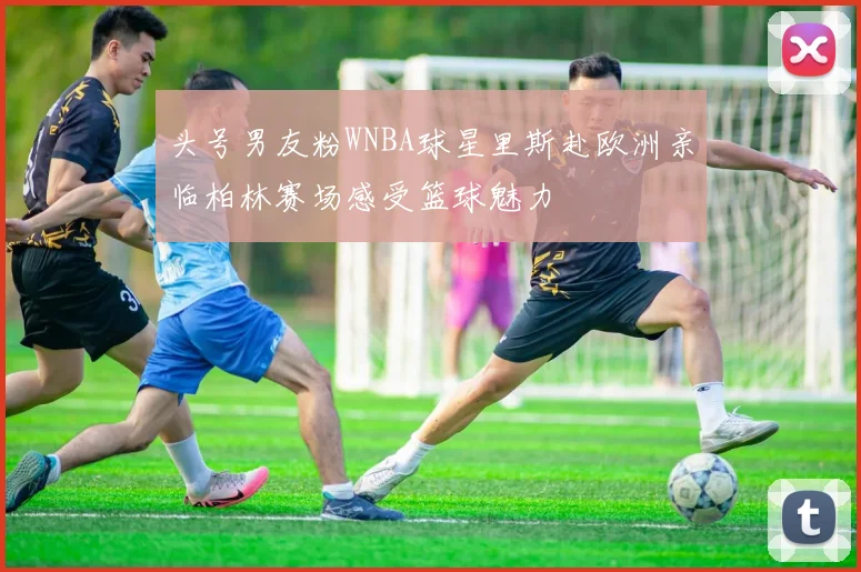 头号男友粉WNBA球星里斯赴欧洲亲临柏林赛场感受篮球魅力