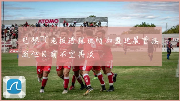 巴黎FC老板透露坎特加盟进展曾接近但目前不宜再谈