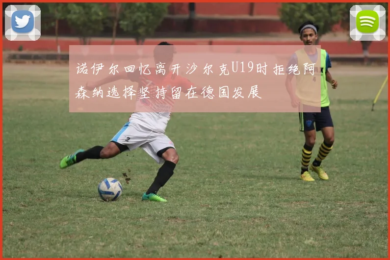 诺伊尔回忆离开沙尔克U19时拒绝阿森纳选择坚持留在德国发展
