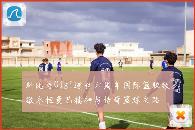科比与Gigi逝世六周年国际篮联致敬永恒曼巴精神与传奇篮球之路