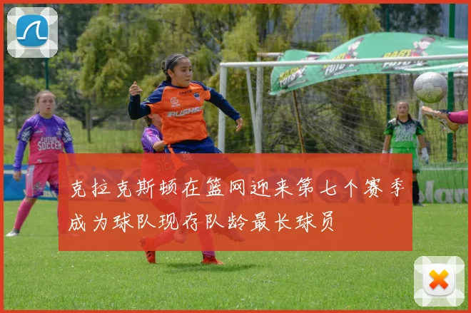 克拉克斯顿在篮网迎来第七个赛季成为球队现存队龄最长球员