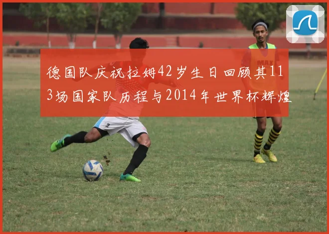 德国队庆祝拉姆42岁生日回顾其113场国家队历程与2014年世界杯辉煌