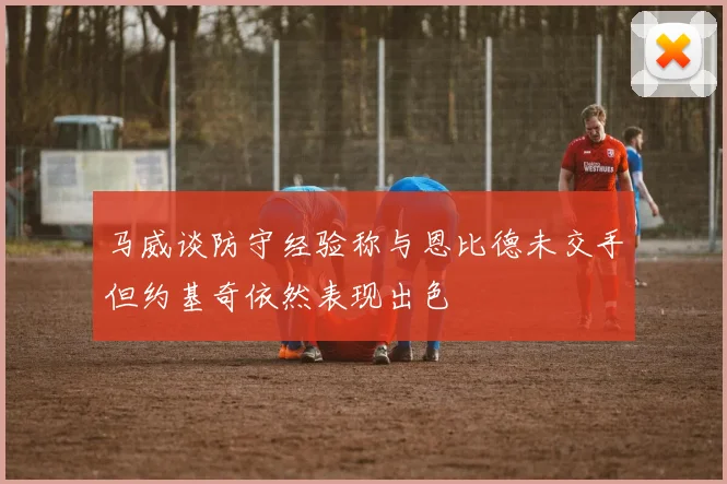 马威谈防守经验称与恩比德未交手但约基奇依然表现出色