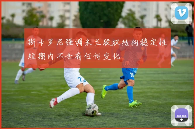 斯卡罗尼强调米兰股权结构稳定性短期内不会有任何变化