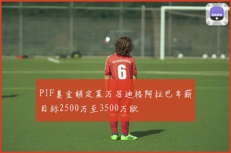 PIF基金锁定莱万吕迪格阿拉巴年薪目标2500万至3500万欧