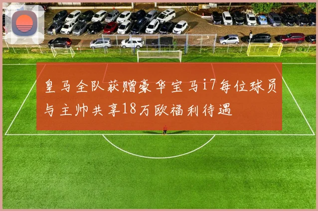 皇马全队获赠豪华宝马i7每位球员与主帅共享18万欧福利待遇