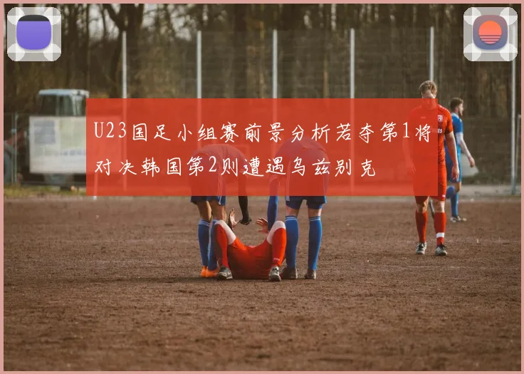 U23国足小组赛前景分析若夺第1将对决韩国第2则遭遇乌兹别克