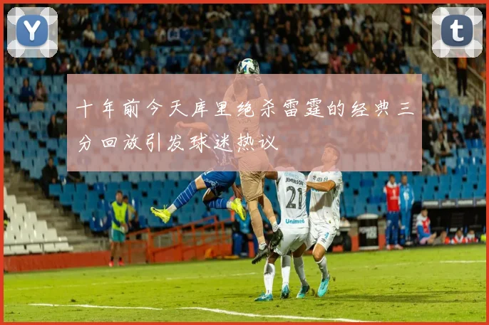 十年前今天库里绝杀雷霆的经典三分回放引发球迷热议