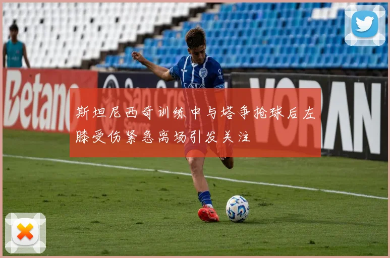 斯坦尼西奇训练中与塔争抢球后左膝受伤紧急离场引发关注