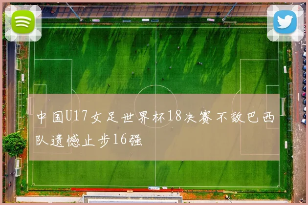 中国U17女足世界杯18决赛不敌巴西队遗憾止步16强