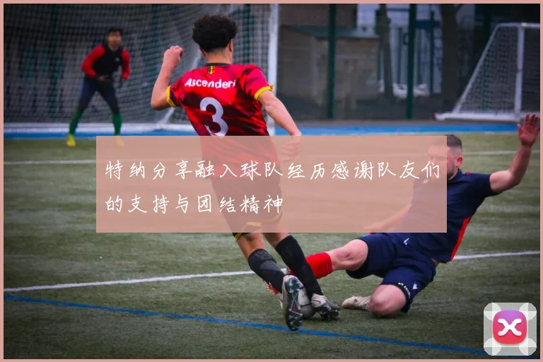 特纳分享融入球队经历感谢队友们的支持与团结精神